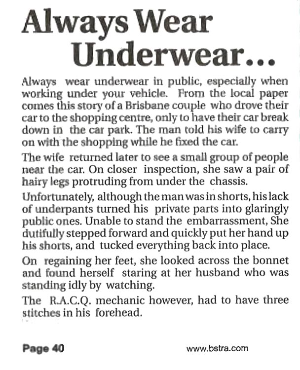 Always wear underwear…

Always wear underwear in public, especially when working under your vehicle. From the local paper comes this story of a Brisbane couple who drove their car to the shopping centre, only to have their car break down in the car park. The man told his wife to carry on with the shopping while he fixed the car.

The wife returned later to see a small group of people near the car. On closer inspection, she saw a pair of hairy legs protruding from under the chassis.

Unfortunately, although the man was in shorts, his lack of underpants turned his private parts into glaringly public ones. Unable to stand the embarrassment, she dutifully stepped forward and quickly put her hand up his shorts, and tucked everything back into place.

On regaining her feet, she looked across the bonnet and found herself staring at her husband who was standing idly by watching.

The RACQ mechanic however, had to have three stitches in his forehead.