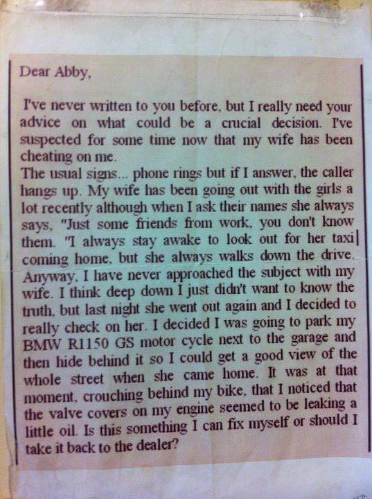 Dear Abby, I’ve never written to you before, but I really need your advice on what could be a crucial decision. I’ve suspected for some time now that my wife has been cheating on me. The usual signs… phone rings but if I answer, the caller hangs up. My wife has been going out with the girls a lot recently although when I ask their names she always says “Just some friends from work, you don’t know them.” I always stay awake to look out for her taxi coming home, but she always walks down the drive. Anyway, I have never approached the subject with my wife. I think deep down I just didn’t want to know the truth, but last night she went out again and I decided to really check on her. I decided I was going to park my BMW R1150 GS motorcycle next to the garage and then hide behind it so I could get a good view of the whole street when she came home. It was at that moment, crouching behind my bike, that I noticed that the valve covers on my engine seemed to be leaking a little oil. Is this something I can fix myself or should I take it back to the dealer?
