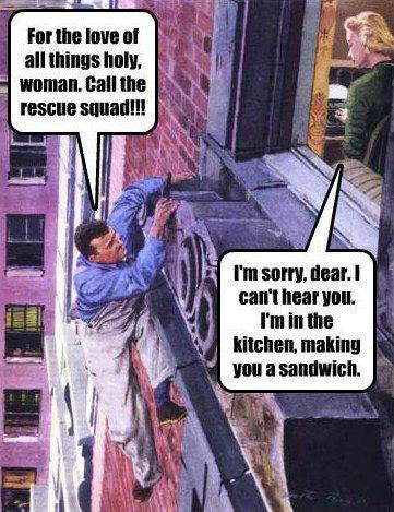 For the love of all things holy, woman. Call the rescue squad! I’m sorry dear. I can’t hear you. I’m in the kitchen, making you a sandwich.