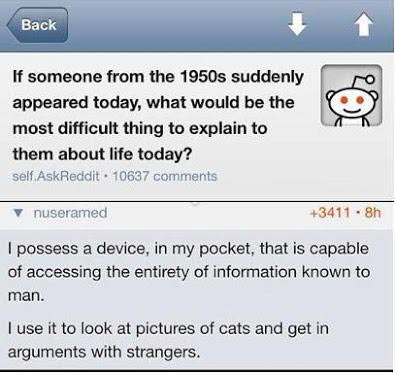 If someone from the 1950s suddenly appeared today, what would be the most difficult thing to explain to them about life today? I possess a device, in my pocket, that is capable of accessing the entirety of information known to man. I use it to look at pictures of cats and get in arguments with strangers.