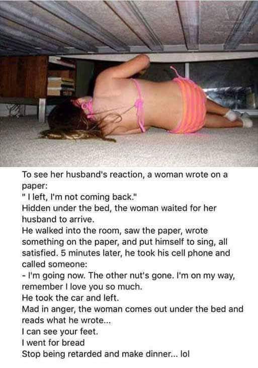 To see her husband’s reaction, a woman wrote on a paper: “I left, I’m not coming back.” Hidden under the bed, the woman waited for her husband to arrive. He walked into the room, saw the paper, wrote something on the paper, and put himself to sing, all satisfied. 5 minutes later, he took his cell phone and called someone: “I’m going now. The other nut’s gone. I’m on my way, remember I love you so much” He took the car and left. Mad in anger, the woman comes out under the bed and reads what he wrote… “I can see your feet. I went for bread. Stop being retarded and make dinner…”
