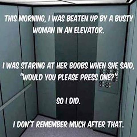 This morning, I was beaten up by a busy woman in an elevator.  I was staring at her boobs when she said, “would you please press one?”.  So I did.  I don’t remember much after that.