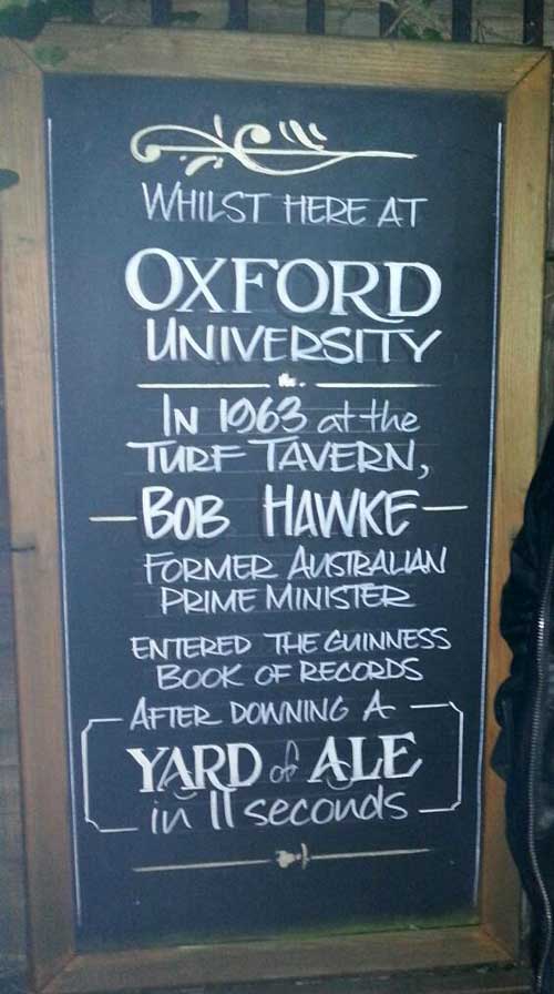 Whilst here at Oxford University in 1963 at the Turf Tavern Bob Hawke–former Australian Prime Minister–entered the Guinness Book of Records after downing a Yard of Ale in 11 seconds.