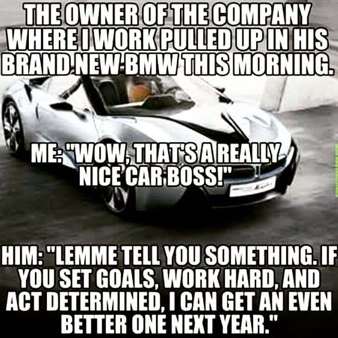 The owner of the company where I work pulled up in his brand new BMW this morning. 

Me: “Wow, that’s a really nice car boss!”

Him: “Lemme tell you something. If you set goals, work hard, and act determined, I can get an even better one next year.”