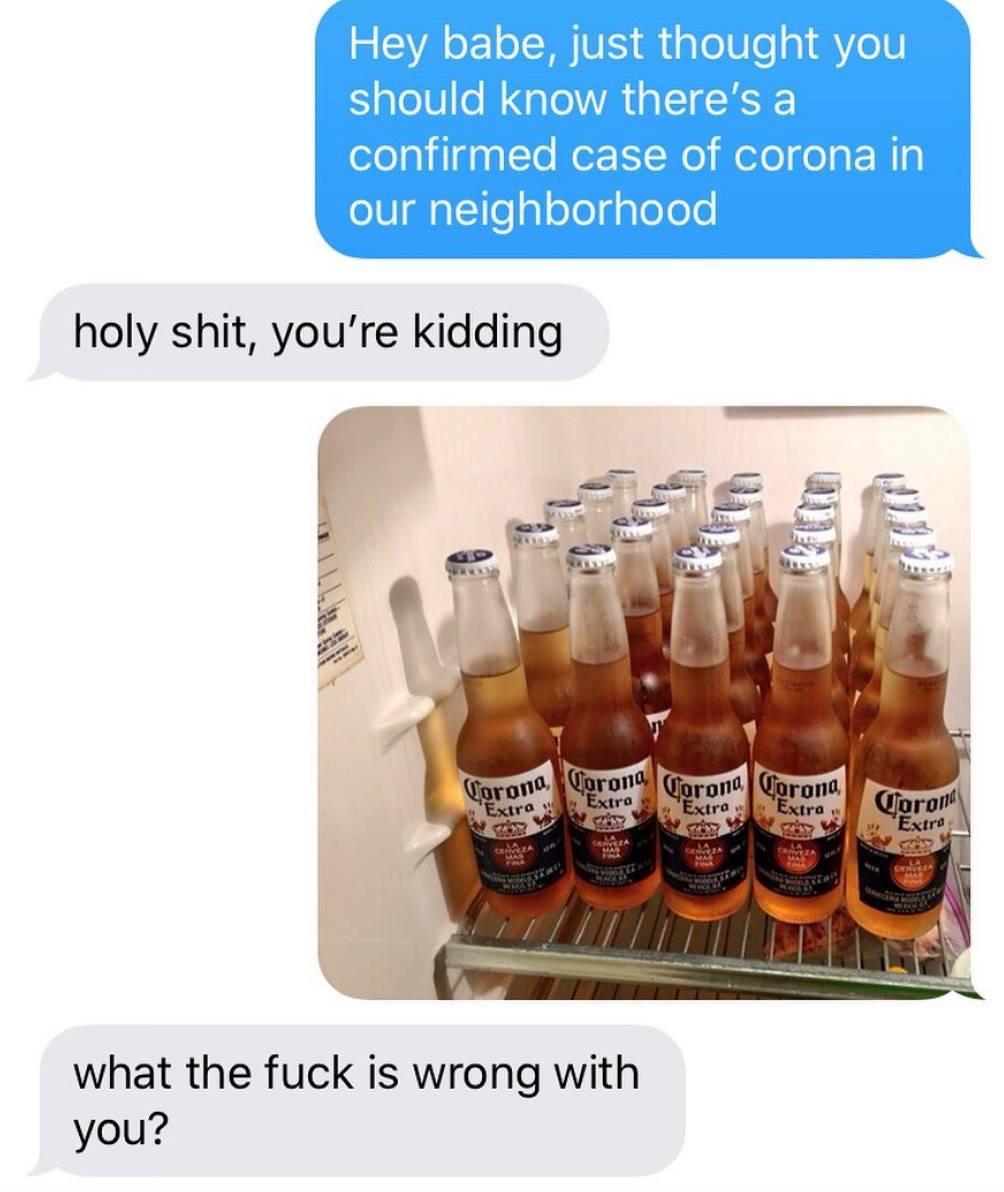Hey babe, just thought you should know there’s a confirmed case of corona in our neighbourhood.  Holy shit, you’re kidding  [image of a case of Corona beers in a fridge]  What the fuck is wrong with you?