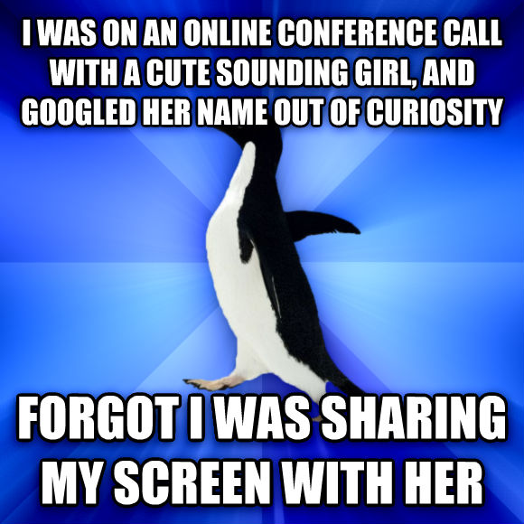 I was on an online conference call with a cute sounding girl, and googled her name out of curiosity. Forgot I was sharing my screen with her.