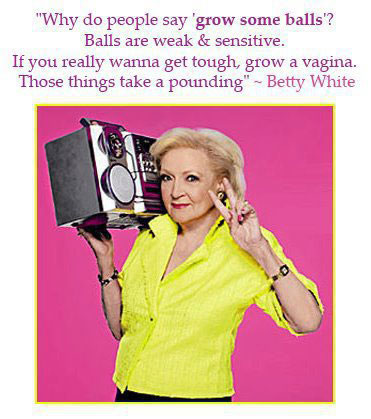 “Why do people say ‘grow some balls’? Balls are weak & sensitive. If you really wanna get tough, grow a vagina. Those things take a pounding” – Betty White
