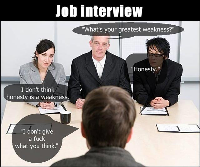 Job Interview
Interviewer: What would you consider to be your greatest weakness?
Applicant: Honestly.
Interviewer: Honesty? I don’t think honesty is a weakness.
Applicant: I don’t give a **** what you think.
