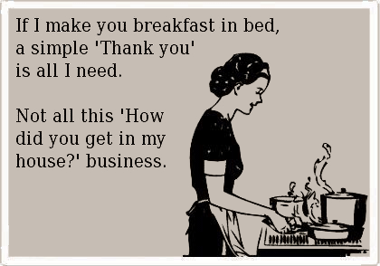 If I make you breakfast in bed, a simple “Thank you” is all I need. Not all this “How did you get in my house?” business.