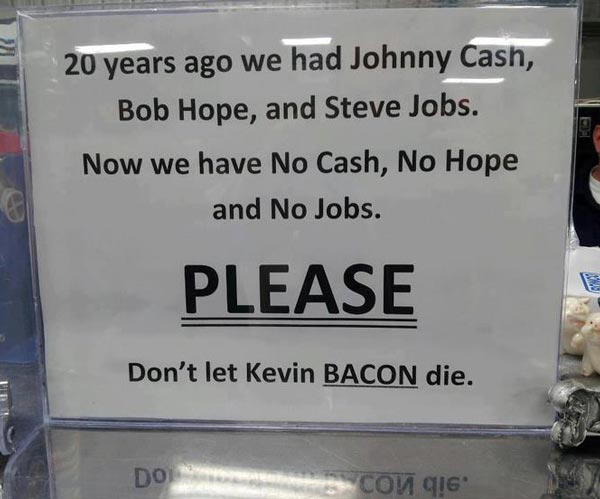 20 years ago we had Johnny Cash, Bob Hope and Steve Jobs. Now we have No Cash, No Hope and No Jobs. Please don’t let Kevin Bacon die.