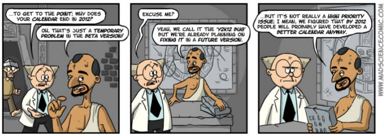 …to get to the point; why does your calendar end in 2012? Oh, that’s just a temporary problem in the beta version! Excuse me? Yeah, we call it the “Y2K12 Bug” but we’re already planning on fixing it in a future version. …but it’s not really a high priority issue; I mean, we figured that by 2012 people will probably have developed a better calendar anyway.