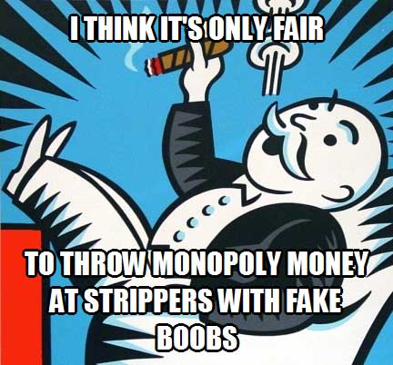 I think it’s only fair to throw monopoly money at strippers with fake boobs.