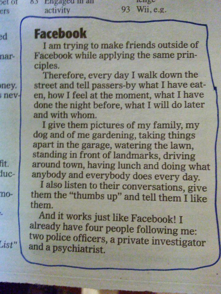 I am trying to make friends outside of Facebook while applying the same principles. Therefore, every day I walk down the street and tell passers-by what I have eaten, how I feel at the moment, what I have done the night before, what I will do later and with whom. I give them pictures of my family, my dog and o me gardening, taking things apart in the garage, watering the lawn, standing in front of landmarks, driving around town, having lunch and doing what anybody and everybody does every day. I also listen to their conversations, give them the “thumbs up” and tell them I like them. And it works just like Facebook! I already have four people following me: two police officers, a private investigator and a psychiatrist.