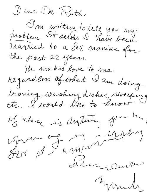 Dear Dr Ruth, I’m writing to tell you my problem. It seems I have been married to a sex maniac for the past 22 years. He makes love to me regardless of what I am doing – ironing, washing dishes, sweeping etc. I would like to know (writing becomes increasingly illegible at this point) if there is anything you… (writing becomes totally illegible from this point on)