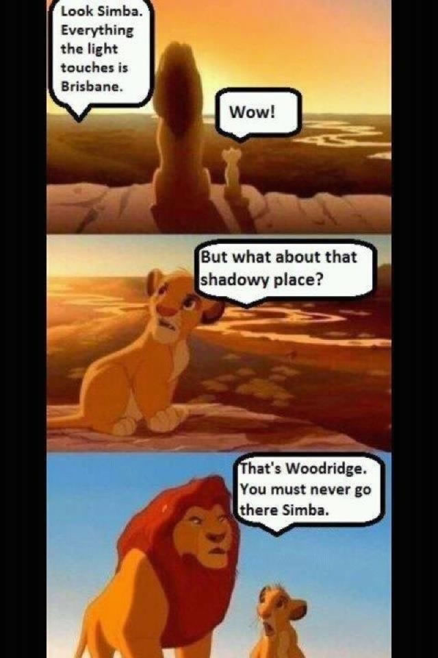 (Simba and Mufasa sit overlooking a valley) “Look Simba. Everything the light touches is Brisbane”. Simba: “Wow. But what about that shadowy place?” “That’s Woodridge. You must never go there Simba”