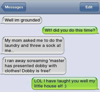 Well I’m grounded. WTF did you do this time? My Mum asked me to do the laundry and threw a sock at me… I ran away screaming “Master has presented Dobby with clothes! Dobby is free!”