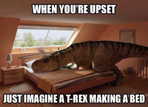 When you’re upset just imagine a T-Rex making a bed