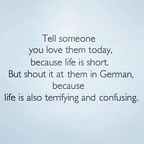 Tell someone you love them today, because life is short. But shout it at them in German, because life is also terrifying and confusing.