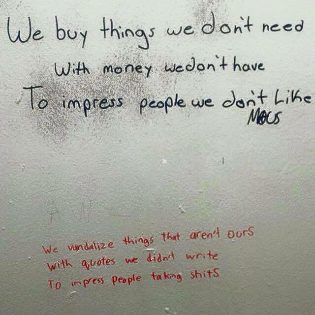 We buy things we don’t need with money we don’t have to impress people we don’t like.  We vandalize things that aren’t ours with quotes we didn’t write to impress people taking shits.