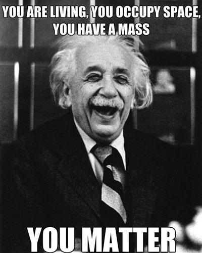 You are living, you occupy space, you have a mass… you matter