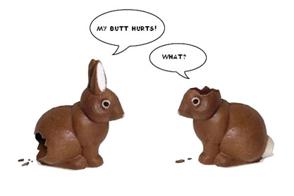 Two chocolate rabbits, one missing ears, one missing its butt. Says the one missing its butt, “My butt hurts!” Replies the one with no ears, “What?”